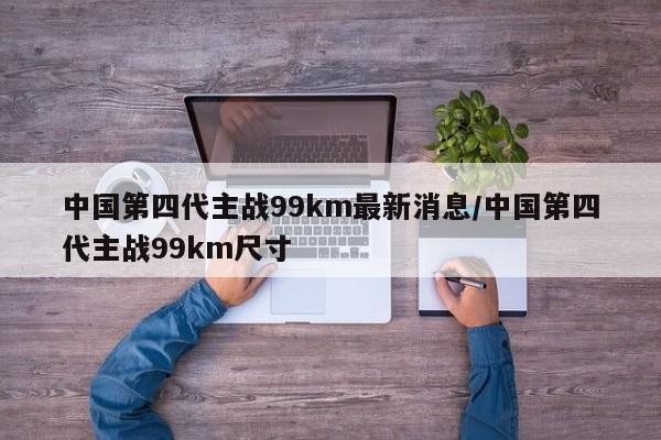 中国第四代主战99km最新消息/中国第四代主战99km尺寸
