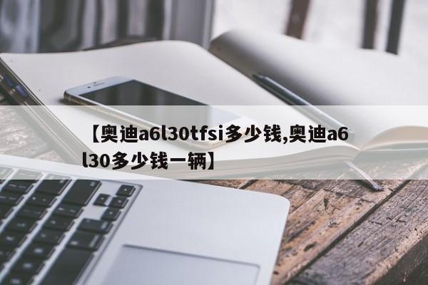 【奥迪a6l30tfsi多少钱,奥迪a6l30多少钱一辆】