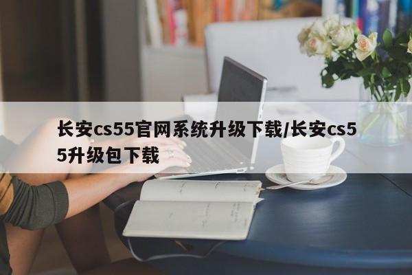 长安cs55官网系统升级下载/长安cs55升级包下载