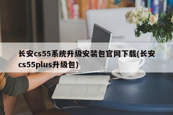 长安cs55系统升级安装包官网下载(长安cs55plus升级包)