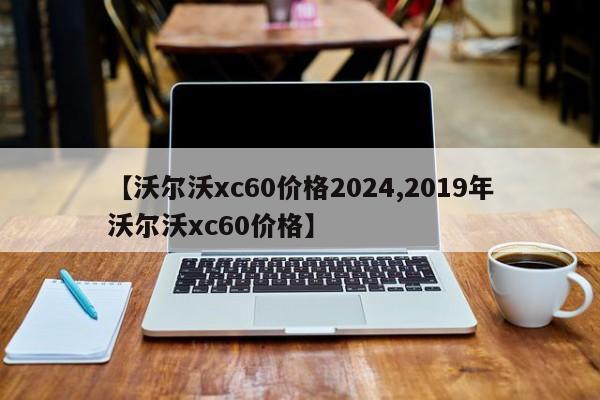 【沃尔沃xc60价格2024,2019年沃尔沃xc60价格】