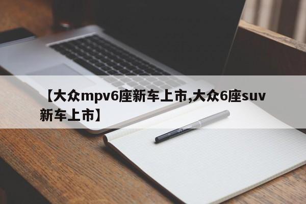【大众mpv6座新车上市,大众6座suv新车上市】