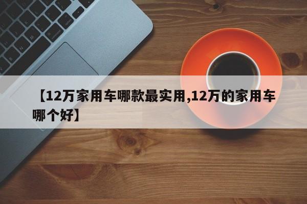 【12万家用车哪款最实用,12万的家用车哪个好】