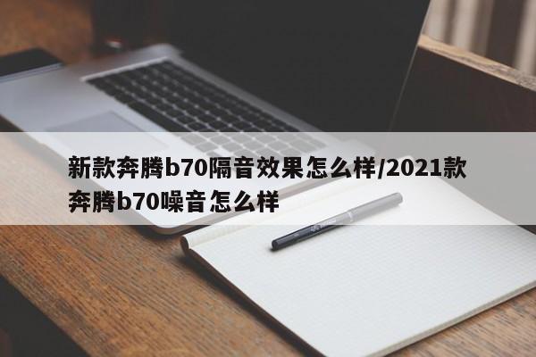 新款奔腾b70隔音效果怎么样/2021款奔腾b70噪音怎么样