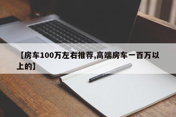 【房车100万左右推荐,高端房车一百万以上的】