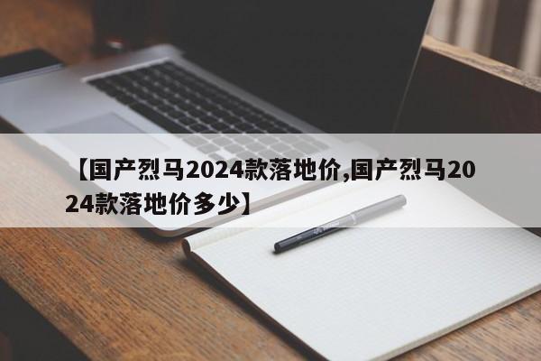 【国产烈马2024款落地价,国产烈马2024款落地价多少】