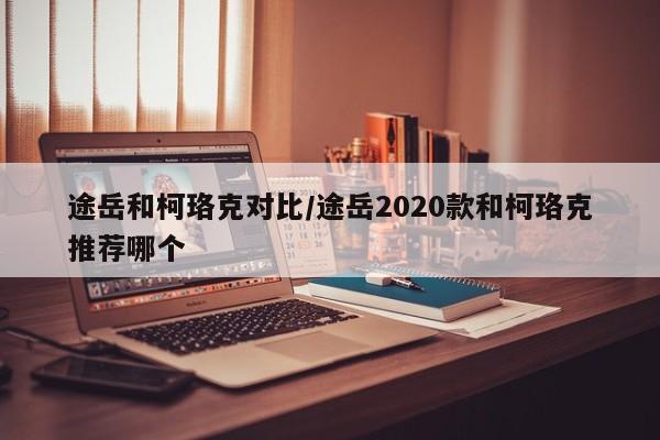 途岳和柯珞克对比/途岳2020款和柯珞克推荐哪个