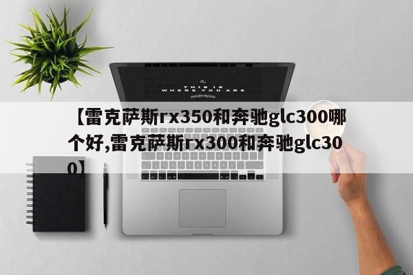 【雷克萨斯rx350和奔驰glc300哪个好,雷克萨斯rx300和奔驰glc300】