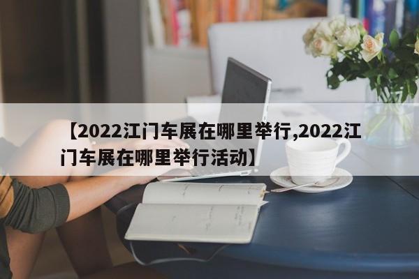【2022江门车展在哪里举行,2022江门车展在哪里举行活动】