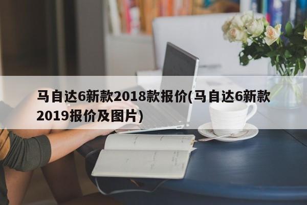 马自达6新款2018款报价(马自达6新款2019报价及图片)