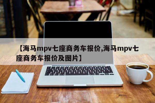 【海马mpv七座商务车报价,海马mpv七座商务车报价及图片】
