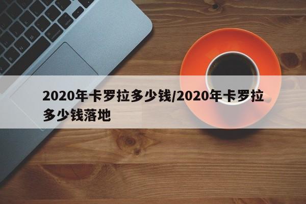 2020年卡罗拉多少钱/2020年卡罗拉多少钱落地