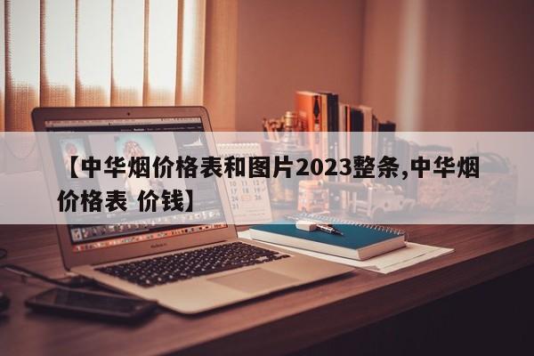 【中华烟价格表和图片2023整条,中华烟价格表 价钱】