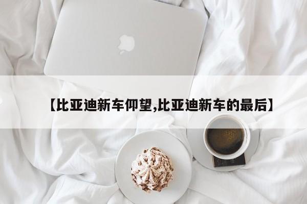 【比亚迪新车仰望,比亚迪新车的最后】
