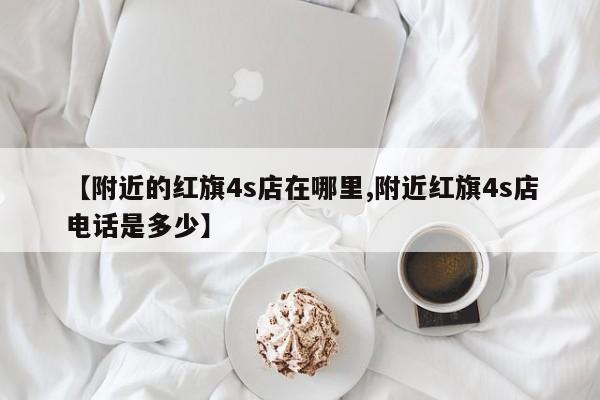 【附近的红旗4s店在哪里,附近红旗4s店电话是多少】