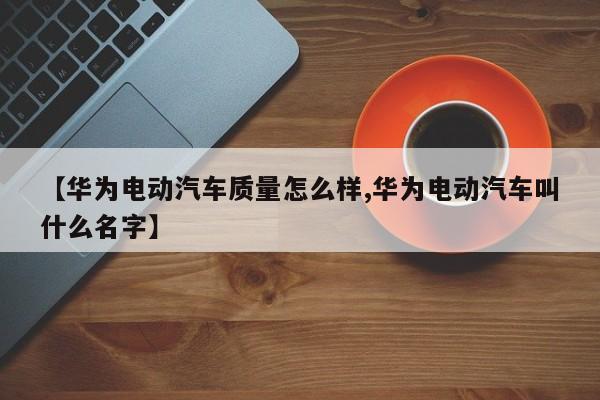 【华为电动汽车质量怎么样,华为电动汽车叫什么名字】
