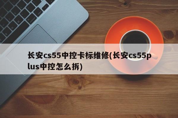 长安cs55中控卡标维修(长安cs55plus中控怎么拆)