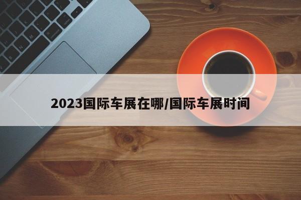 2023国际车展在哪/国际车展时间